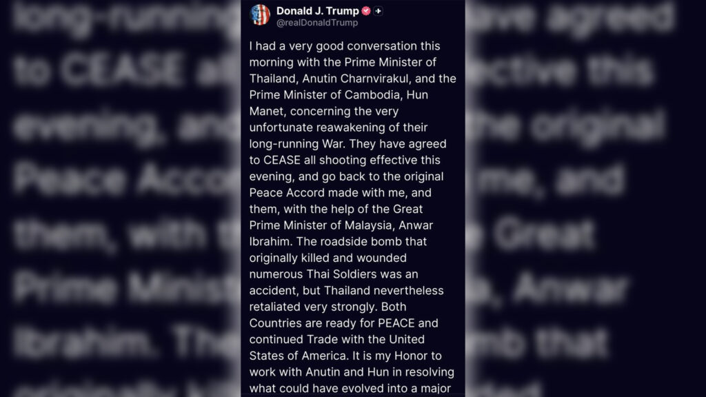 ปธน. ทรัมป์ เผยได้โทรศัพท์คุยกับนายกฯ ไทย และ กัมพูชา ทั้ง 2 ตกลงหยุดยิงมีผลเย็นวันนี้ (12 ตามเวลาสหรัฐ) และกลับไปยึดข้อตกลงสันติภาพเดิม เหตุการณ์ทหารไทยเสียชีวิตและบาดเจ็บบนไหล่ทางถนนเป็นอุบัติเหตุ ไทยตอบโต้อย่างรุนแรง สำนักข่าวรอยเตอร์สชี้ปธน.ทรัมป์โพสต์ข้อความแตกต่างจากนายกฯอนุทินแถลงหลังคุยสายตรงทางโทรศัพท์กับทรัมป์
